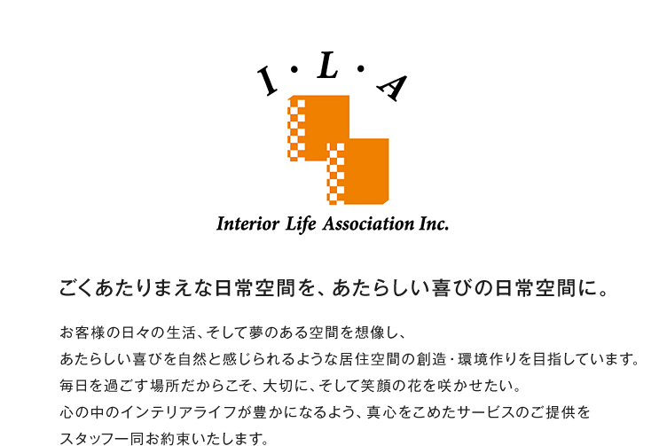 株式会社インテリアライフ・アソシエーションの企業理念。『ごくあたりまえな日常空間を、あたらしい喜びの日常空間に。』お客様の日々の生活、そして夢のある空間を想像し、あたらしい喜びを自然と感じられるような居住空間の創造・環境作りを目指しています。毎日を過ごす場所だからこそ、大切に、そして笑顔の花を咲かせたい。心の中のインテリアライフが豊かになるよう、真心をこめたサービスのご提供をスタッフ一同お約束いたします。