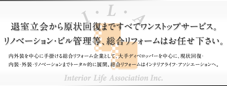 退室立会から原状回復まですべてワンストップサービス。<br />リノベーション・ビル管理等、総合リフォームはお任せ下さい。内外装を中心に手掛ける総合リフォーム企業として、大手ディベロッパーを中心に、現状回復・内装・外装・リノベーションまでトータル的に展開。総合リフォームはインテリアライフ・アソシエーションへ。